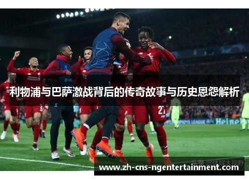 利物浦与巴萨激战背后的传奇故事与历史恩怨解析