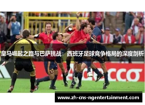 皇马崛起之路与巴萨挑战：西班牙足球竞争格局的深度剖析