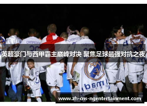 英超豪门与西甲霸主巅峰对决 聚焦足球最强对抗之夜