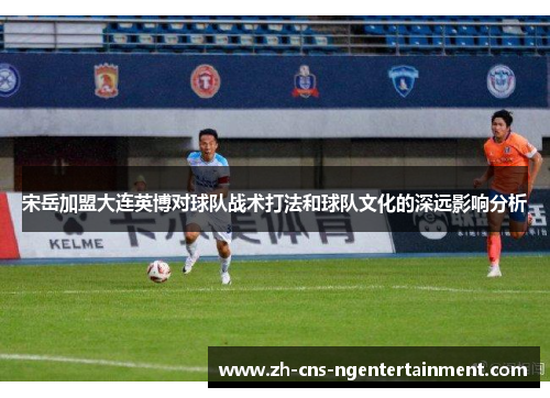 宋岳加盟大连英博对球队战术打法和球队文化的深远影响分析