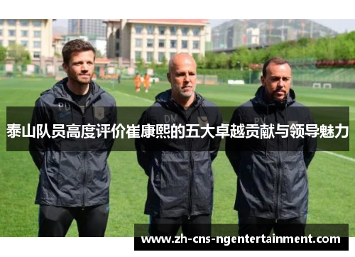 泰山队员高度评价崔康熙的五大卓越贡献与领导魅力
