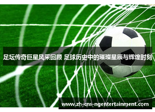 足坛传奇巨星风采回顾 足球历史中的璀璨星辰与辉煌时刻