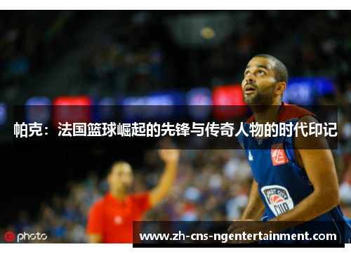 帕克：法国篮球崛起的先锋与传奇人物的时代印记
