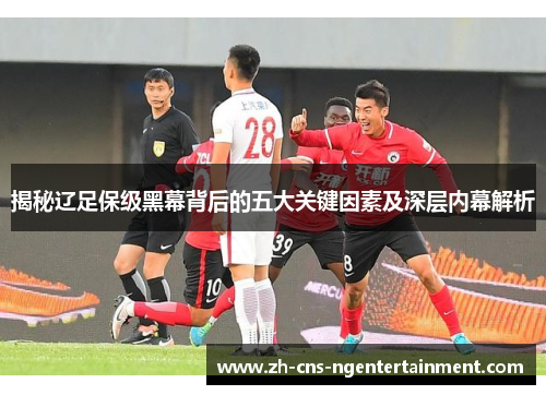 揭秘辽足保级黑幕背后的五大关键因素及深层内幕解析