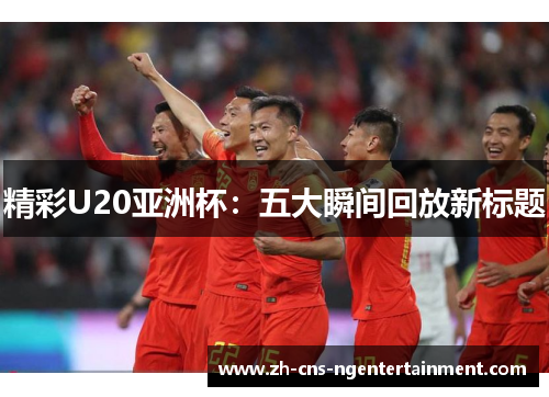 精彩U20亚洲杯：五大瞬间回放新标题