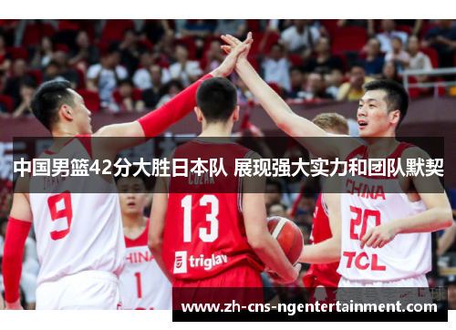 中国男篮42分大胜日本队 展现强大实力和团队默契