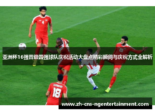 亚洲杯16强晋级四强球队庆祝活动大盘点精彩瞬间与庆祝方式全解析