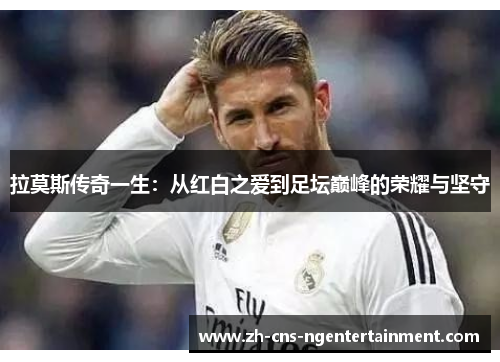 拉莫斯传奇一生：从红白之爱到足坛巅峰的荣耀与坚守