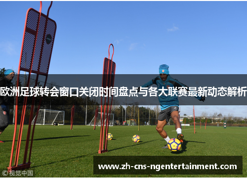 欧洲足球转会窗口关闭时间盘点与各大联赛最新动态解析