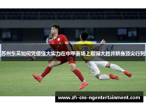苏州东吴如何凭借强大实力在中甲赛场上取得大胜并跻身顶尖行列