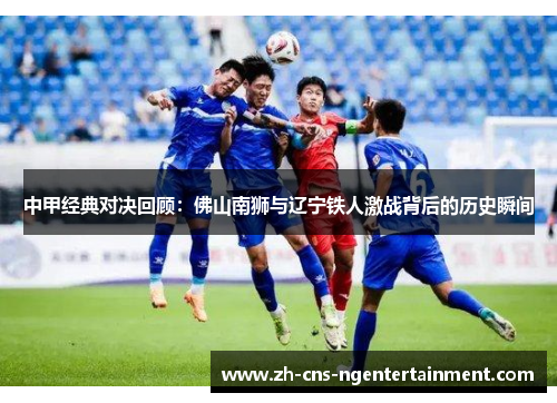 中甲经典对决回顾：佛山南狮与辽宁铁人激战背后的历史瞬间