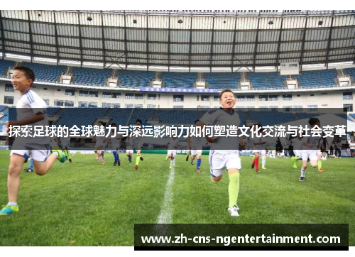 探索足球的全球魅力与深远影响力如何塑造文化交流与社会变革