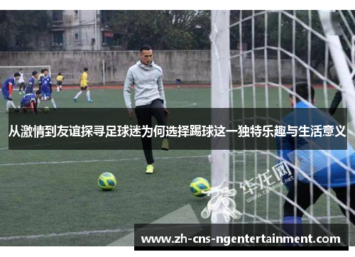 从激情到友谊探寻足球迷为何选择踢球这一独特乐趣与生活意义