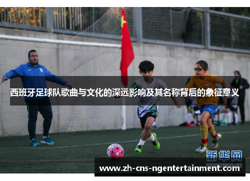 西班牙足球队歌曲与文化的深远影响及其名称背后的象征意义