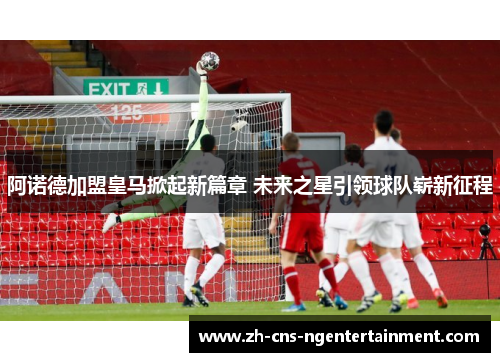 阿诺德加盟皇马掀起新篇章 未来之星引领球队崭新征程