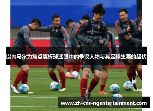 以内马尔为焦点解析球迷眼中的争议人物与其足球生涯的起伏