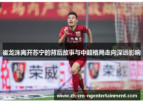 崔龙洙离开苏宁的背后故事与中超格局走向深远影响
