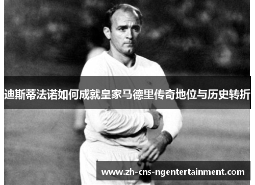 迪斯蒂法诺如何成就皇家马德里传奇地位与历史转折