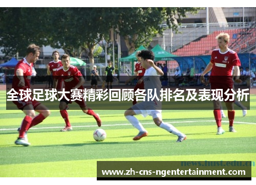 全球足球大赛精彩回顾各队排名及表现分析
