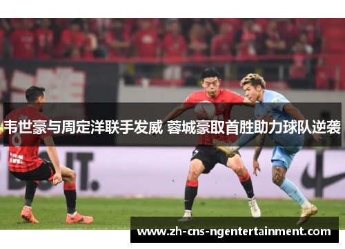 韦世豪与周定洋联手发威 蓉城豪取首胜助力球队逆袭