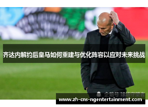 齐达内解约后皇马如何重建与优化阵容以应对未来挑战