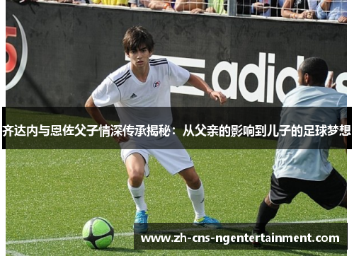 齐达内与恩佐父子情深传承揭秘：从父亲的影响到儿子的足球梦想