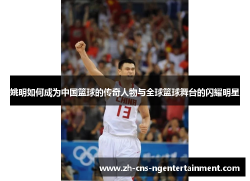 姚明如何成为中国篮球的传奇人物与全球篮球舞台的闪耀明星