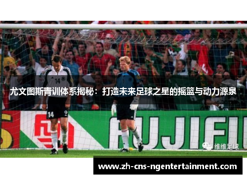 尤文图斯青训体系揭秘：打造未来足球之星的摇篮与动力源泉