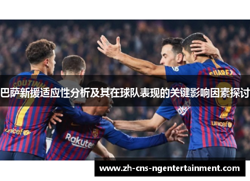 巴萨新援适应性分析及其在球队表现的关键影响因素探讨