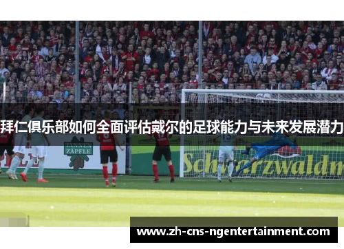 拜仁俱乐部如何全面评估戴尔的足球能力与未来发展潜力