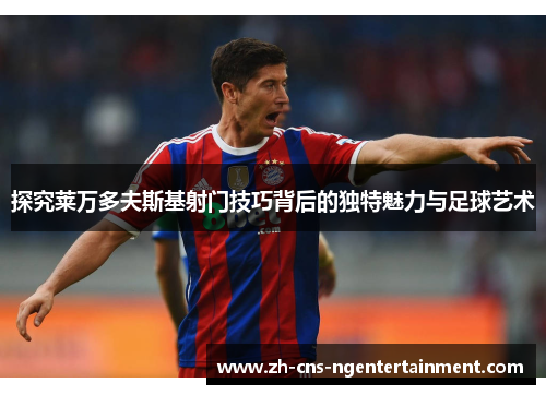 探究莱万多夫斯基射门技巧背后的独特魅力与足球艺术