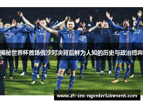 揭秘世界杯首场俄沙对决背后鲜为人知的历史与政治博弈 揭秘世界杯首场俄沙对决背后鲜为人知的历史与政治博弈