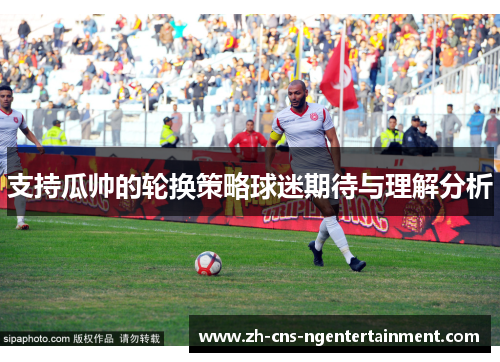 支持瓜帅的轮换策略球迷期待与理解分析