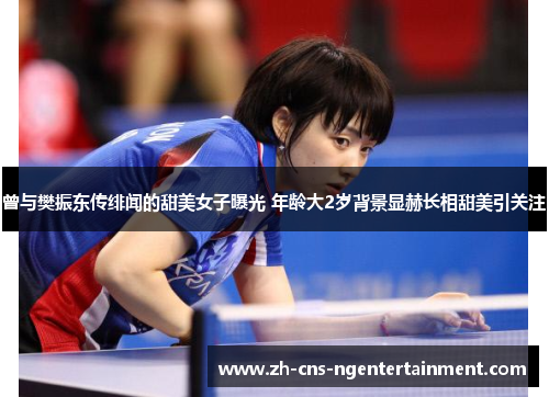 曾与樊振东传绯闻的甜美女子曝光 年龄大2岁背景显赫长相甜美引关注