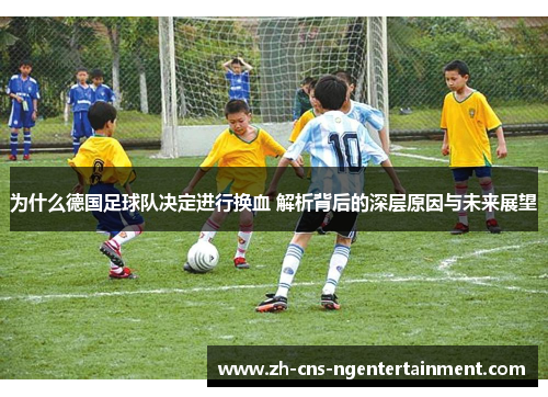 为什么德国足球队决定进行换血 解析背后的深层原因与未来展望