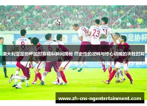 澳大利亚足协杯加时赛精彩瞬间揭秘 历史性的逆转与惊心动魄的决胜时刻