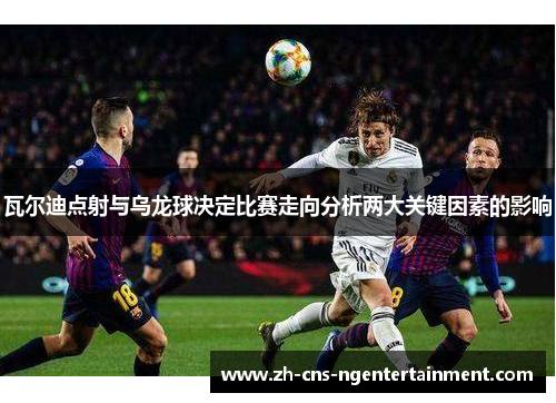 瓦尔迪点射与乌龙球决定比赛走向分析两大关键因素的影响