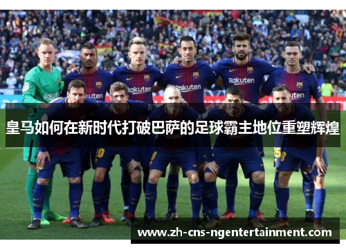 皇马如何在新时代打破巴萨的足球霸主地位重塑辉煌 皇马如何在新时代打破巴萨的足球霸主地位重塑辉煌