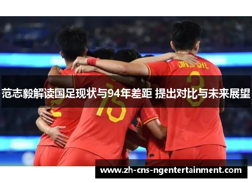 范志毅解读国足现状与94年差距 提出对比与未来展望