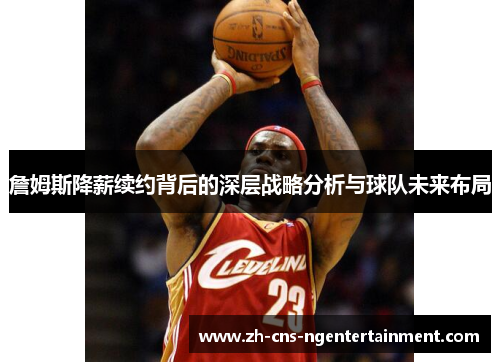 詹姆斯降薪续约背后的深层战略分析与球队未来布局