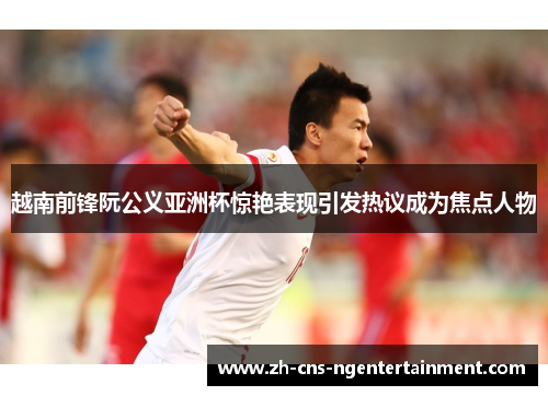 越南前锋阮公义亚洲杯惊艳表现引发热议成为焦点人物