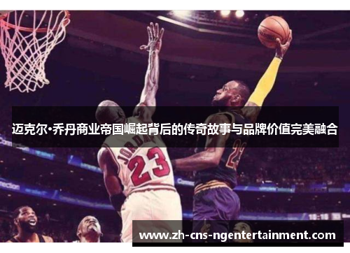 迈克尔·乔丹商业帝国崛起背后的传奇故事与品牌价值完美融合 迈克尔·乔丹商业帝国崛起背后的传奇故事与品牌价值完美融合