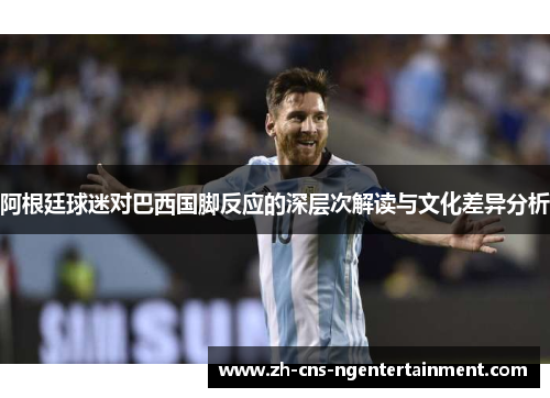 阿根廷球迷对巴西国脚反应的深层次解读与文化差异分析 阿根廷球迷对巴西国脚反应的深层次解读与文化差异分析