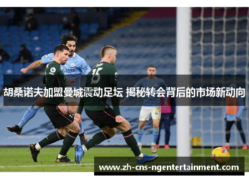 胡桑诺夫加盟曼城震动足坛 揭秘转会背后的市场新动向