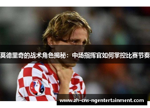 莫德里奇的战术角色揭秘：中场指挥官如何掌控比赛节奏