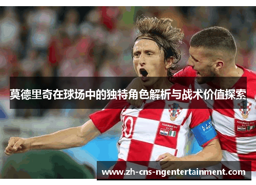 莫德里奇在球场中的独特角色解析与战术价值探索 莫德里奇在球场中的独特角色解析与战术价值探索