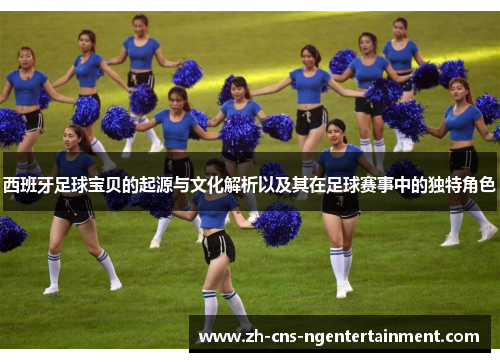 西班牙足球宝贝的起源与文化解析以及其在足球赛事中的独特角色