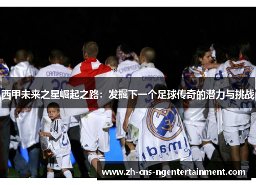 西甲未来之星崛起之路：发掘下一个足球传奇的潜力与挑战