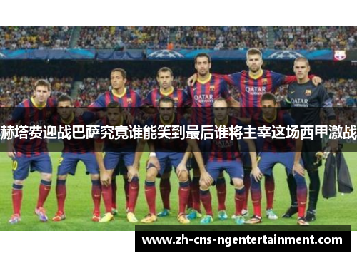 赫塔费迎战巴萨究竟谁能笑到最后谁将主宰这场西甲激战