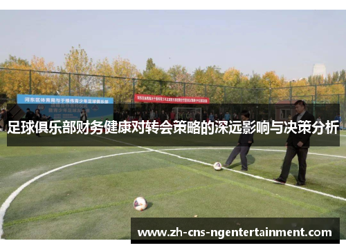 足球俱乐部财务健康对转会策略的深远影响与决策分析 足球俱乐部财务健康对转会策略的深远影响与决策分析